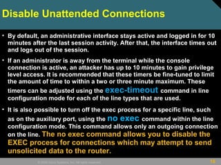 16© 2009 Cisco Systems, Inc. All rights reserved.
Disable Unattended Connections
• By default, an administrative interface stays active and logged in for 10
minutes after the last session activity. After that, the interface times out
and logs out of the session.
• If an administrator is away from the terminal while the console
connection is active, an attacker has up to 10 minutes to gain privilege
level access. It is recommended that these timers be fine-tuned to limit
the amount of time to within a two or three minute maximum. These
timers can be adjusted using the exec-timeout command in line
configuration mode for each of the line types that are used.
• It is also possible to turn off the exec process for a specific line, such
as on the auxiliary port, using the no exec command within the line
configuration mode. This command allows only an outgoing connection
on the line. The no exec command allows you to disable the
EXEC process for connections which may attempt to send
unsolicited data to the router.
 