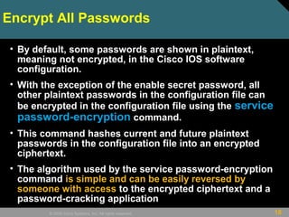 18© 2009 Cisco Systems, Inc. All rights reserved.
Encrypt All Passwords
• By default, some passwords are shown in plaintext,
meaning not encrypted, in the Cisco IOS software
configuration.
• With the exception of the enable secret password, all
other plaintext passwords in the configuration file can
be encrypted in the configuration file using the service
password-encryption command.
• This command hashes current and future plaintext
passwords in the configuration file into an encrypted
ciphertext.
• The algorithm used by the service password-encryption
command is simple and can be easily reversed by
someone with access to the encrypted ciphertext and a
password-cracking application
 