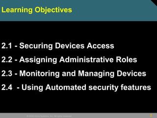 2© 2009 Cisco Systems, Inc. All rights reserved.
Learning Objectives
2.1 - Securing Devices Access
2.2 - Assigning Administrative Roles
2.3 - Monitoring and Managing Devices
2.4 - Using Automated security features
 