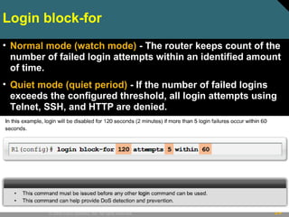 24© 2009 Cisco Systems, Inc. All rights reserved.
Login block-for
• Normal mode (watch mode) - The router keeps count of the
number of failed login attempts within an identified amount
of time.
• Quiet mode (quiet period) - If the number of failed logins
exceeds the configured threshold, all login attempts using
Telnet, SSH, and HTTP are denied.
 
