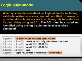 25© 2009 Cisco Systems, Inc. All rights reserved.
Login quiet-mode
• When quiet mode is enabled, all login attempts, including
valid administrative access, are not permitted. However, to
provide critical hosts access at all times, this behavior can
be overridden using an ACL. The ACL must be created and
identified using the login quiet-mode access-class
command.
 