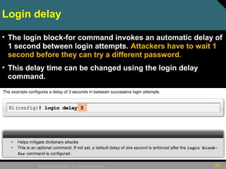 26© 2009 Cisco Systems, Inc. All rights reserved.
Login delay
• The login block-for command invokes an automatic delay of
1 second between login attempts. Attackers have to wait 1
second before they can try a different password.
• This delay time can be changed using the login delay
command.
 