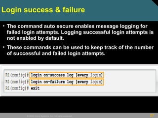 27© 2009 Cisco Systems, Inc. All rights reserved.
Login success & failure
• The command auto secure enables message logging for
failed login attempts. Logging successful login attempts is
not enabled by default.
• These commands can be used to keep track of the number
of successful and failed login attempts.
 