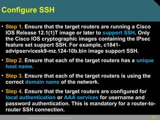 33© 2009 Cisco Systems, Inc. All rights reserved.
Configure SSH
• Step 1. Ensure that the target routers are running a Cisco
IOS Release 12.1(1)T image or later to support SSH. Only
the Cisco IOS cryptographic images containing the IPsec
feature set support SSH. For example, c1841-
advipservicesk9-mz.124-10b.bin image support SSH.
• Step 2. Ensure that each of the target routers has a unique
host name.
• Step 3. Ensure that each of the target routers is using the
correct domain name of the network.
• Step 4. Ensure that the target routers are configured for
local authentication or AAA services for username and
password authentication. This is mandatory for a router-to-
router SSH connection.
 