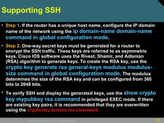 35© 2009 Cisco Systems, Inc. All rights reserved.
Supporting SSH
• Step 1. If the router has a unique host name, configure the IP domain
name of the network using the ip domain-name domain-name
command in global configuration mode.
• Step 2. One-way secret keys must be generated for a router to
encrypt the SSH traffic. These keys are referred to as asymmetric
keys. Cisco IOS software uses the Rivest, Shamir, and Adleman
(RSA) algorithm to generate keys. To create the RSA key, use the
crypto key generate rsa general-keys modulus modulus-
size command in global configuration mode. The modulus
determines the size of the RSA key and can be configured from 360
bits to 2048 bits.
• To verify SSH and display the generated keys, use the show crypto
key mypubkey rsa command in privileged EXEC mode. If there
are existing key pairs, it is recommended that they are overwritten
using the crypto key zeroize rsa command.
 