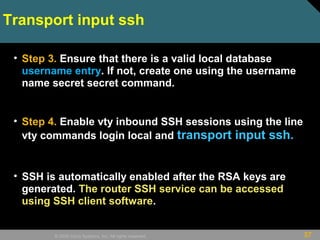 37© 2009 Cisco Systems, Inc. All rights reserved.
Transport input ssh
• Step 3. Ensure that there is a valid local database
username entry. If not, create one using the username
name secret secret command.
• Step 4. Enable vty inbound SSH sessions using the line
vty commands login local and transport input ssh.
• SSH is automatically enabled after the RSA keys are
generated. The router SSH service can be accessed
using SSH client software.
 