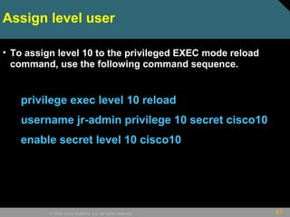 47© 2009 Cisco Systems, Inc. All rights reserved.
Assign level user
• To assign level 10 to the privileged EXEC mode reload
command, use the following command sequence.
privilege exec level 10 reload
username jr-admin privilege 10 secret cisco10
enable secret level 10 cisco10
 