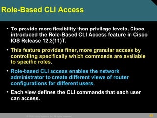 48© 2009 Cisco Systems, Inc. All rights reserved.
Role-Based CLI Access
• To provide more flexibility than privilege levels, Cisco
introduced the Role-Based CLI Access feature in Cisco
IOS Release 12.3(11)T.
• This feature provides finer, more granular access by
controlling specifically which commands are available
to specific roles.
• Role-based CLI access enables the network
administrator to create different views of router
configurations for different users.
• Each view defines the CLI commands that each user
can access.
 