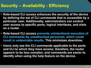 49© 2009 Cisco Systems, Inc. All rights reserved.
Security – Availability - Efficiency
• Role-based CLI access enhances the security of the device
by defining the set of CLI commands that is accessible by a
particular user. Additionally, administrators can control
user access to specific ports, logical interfaces, and slots
on a router.
• Role-based CLI access prevents unintentional execution of
CLI commands by unauthorized personnel, which could
result in undesirable results. This minimizes downtime.
• Users only see the CLI commands applicable to the ports
and CLI to which they have access; therefore, the router
appears to be less complex, and commands are easier to
identify when using the help feature on the device.
 
