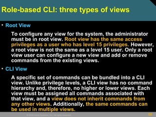 50© 2009 Cisco Systems, Inc. All rights reserved.
Role-based CLI: three types of views
• Root View
To configure any view for the system, the administrator
must be in root view. Root view has the same access
privileges as a user who has level 15 privileges. However,
a root view is not the same as a level 15 user. Only a root
view user can configure a new view and add or remove
commands from the existing views.
• CLI View
A specific set of commands can be bundled into a CLI
view. Unlike privilege levels, a CLI view has no command
hierarchy and, therefore, no higher or lower views. Each
view must be assigned all commands associated with
that view, and a view does not inherit commands from
any other views. Additionally, the same commands can
be used in multiple views.
 