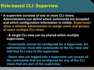 51© 2009 Cisco Systems, Inc. All rights reserved.
• A superview consists of one or more CLI views.
Administrators can define which commands are accepted
and which configuration information is visible. Superviews
allow a network administrator to assign users and groups
of users multiple CLI views.
–A single CLI view can be shared within multiple
superviews.
–Commands cannot be configured for a superview. An
administrator must add commands to the CLI view and
add that CLI view to the superview.
–Users who are logged into a superview can access all
the commands that are configured for any of the CLI
views that are part of the superview.
Role-based CLI: Superview
 