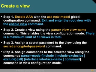 53© 2009 Cisco Systems, Inc. All rights reserved.
Create a view
• Step 1. Enable AAA with the aaa new-model global
configuration command. Exit and enter the root view with
the enable view command.
• Step 2. Create a view using the parser view view-name
command. This enables the view configuration mode. There
is a maximum limit of 15 views in total.
• Step 3. Assign a secret password to the view using the
secret encrypted-password command.
• Step 4. Assign commands to the selected view using the
commands parser-mode {include | include-exclusive |
exclude} [all] [interface interface-name | command]
command in view configuration mode.
 