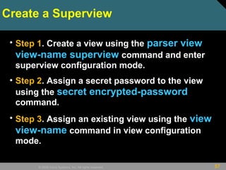 57© 2009 Cisco Systems, Inc. All rights reserved.
Create a Superview
• Step 1. Create a view using the parser view
view-name superview command and enter
superview configuration mode.
• Step 2. Assign a secret password to the view
using the secret encrypted-password
command.
• Step 3. Assign an existing view using the view
view-name command in view configuration
mode.
 