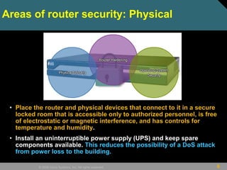 6© 2009 Cisco Systems, Inc. All rights reserved.
Areas of router security: Physical
• Place the router and physical devices that connect to it in a secure
locked room that is accessible only to authorized personnel, is free
of electrostatic or magnetic interference, and has controls for
temperature and humidity.
• Install an uninterruptible power supply (UPS) and keep spare
components available. This reduces the possibility of a DoS attack
from power loss to the building.
 
