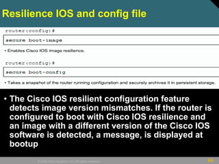 64© 2009 Cisco Systems, Inc. All rights reserved.
Resilience IOS and config file
• The Cisco IOS resilient configuration feature
detects image version mismatches. If the router is
configured to boot with Cisco IOS resilience and
an image with a different version of the Cisco IOS
software is detected, a message, is displayed at
bootup
 