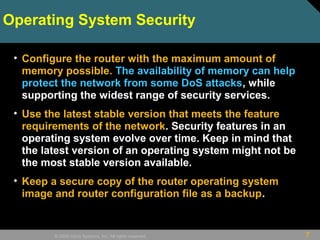 7© 2009 Cisco Systems, Inc. All rights reserved.
Operating System Security
• Configure the router with the maximum amount of
memory possible. The availability of memory can help
protect the network from some DoS attacks, while
supporting the widest range of security services.
• Use the latest stable version that meets the feature
requirements of the network. Security features in an
operating system evolve over time. Keep in mind that
the latest version of an operating system might not be
the most stable version available.
• Keep a secure copy of the router operating system
image and router configuration file as a backup.
 