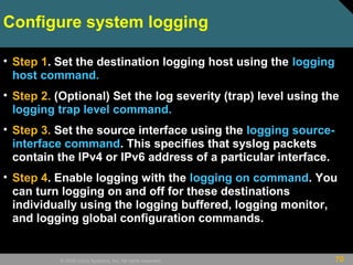 70© 2009 Cisco Systems, Inc. All rights reserved.
Configure system logging
• Step 1. Set the destination logging host using the logging
host command.
• Step 2. (Optional) Set the log severity (trap) level using the
logging trap level command.
• Step 3. Set the source interface using the logging source-
interface command. This specifies that syslog packets
contain the IPv4 or IPv6 address of a particular interface.
• Step 4. Enable logging with the logging on command. You
can turn logging on and off for these destinations
individually using the logging buffered, logging monitor,
and logging global configuration commands.
 