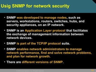 74© 2009 Cisco Systems, Inc. All rights reserved.
Usig SNMP for network security
• SNMP was developed to manage nodes, such as
servers, workstations, routers, switches, hubs, and
security appliances, on an IP network.
• SNMP is an Application Layer protocol that facilitates
the exchange of management information between
network devices.
• SNMP is part of the TCP/IP protocol suite.
• SNMP enables network administrators to manage
network performance, find and solve network problems,
and plan for network growth.
• There are different versions of SNMP.
 