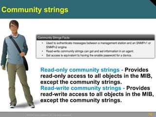 76© 2009 Cisco Systems, Inc. All rights reserved.
Community strings
Read-only community strings - Provides
read-only access to all objects in the MIB,
except the community strings.
Read-write community strings - Provides
read-write access to all objects in the MIB,
except the community strings.
 