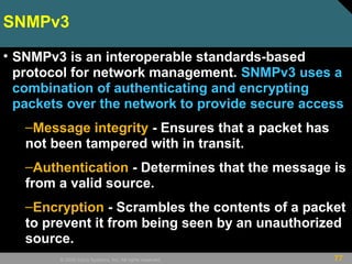 77© 2009 Cisco Systems, Inc. All rights reserved.
SNMPv3
• SNMPv3 is an interoperable standards-based
protocol for network management. SNMPv3 uses a
combination of authenticating and encrypting
packets over the network to provide secure access
–Message integrity - Ensures that a packet has
not been tampered with in transit.
–Authentication - Determines that the message is
from a valid source.
–Encryption - Scrambles the contents of a packet
to prevent it from being seen by an unauthorized
source.
 