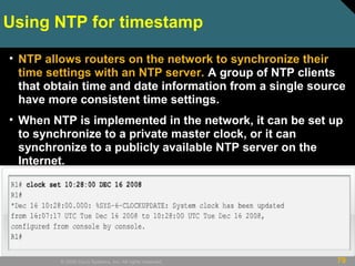 79© 2009 Cisco Systems, Inc. All rights reserved.
Using NTP for timestamp
• NTP allows routers on the network to synchronize their
time settings with an NTP server. A group of NTP clients
that obtain time and date information from a single source
have more consistent time settings.
• When NTP is implemented in the network, it can be set up
to synchronize to a private master clock, or it can
synchronize to a publicly available NTP server on the
Internet.
 