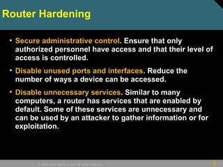 8© 2009 Cisco Systems, Inc. All rights reserved.
Router Hardening
• Secure administrative control. Ensure that only
authorized personnel have access and that their level of
access is controlled.
• Disable unused ports and interfaces. Reduce the
number of ways a device can be accessed.
• Disable unnecessary services. Similar to many
computers, a router has services that are enabled by
default. Some of these services are unnecessary and
can be used by an attacker to gather information or for
exploitation.
 