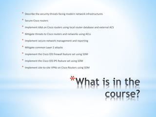 *
* Describe the security threats facing modern network infrastructures
* Secure Cisco routers
* Implement AAA on Cisco routers using local router database and external ACS
* Mitigate threats to Cisco routers and networks using ACLs
* Implement secure network management and reporting
* Mitigate common Layer 2 attacks
* Implement the Cisco IOS firewall feature set using SDM
* Implement the Cisco IOS IPS feature set using SDM
* Implement site-to-site VPNs on Cisco Routers using SDM
 