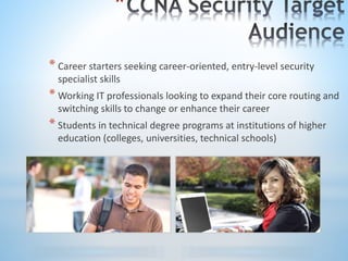 *
* Career starters seeking career-oriented, entry-level security
specialist skills
* Working IT professionals looking to expand their core routing and
switching skills to change or enhance their career
* Students in technical degree programs at institutions of higher
education (colleges, universities, technical schools)
 