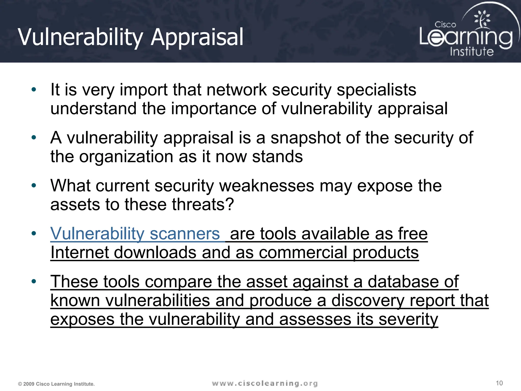 10
10
10
© 2009 Cisco Learning Institute.
Vulnerability Appraisal
• It is very import that network security specialists
understand the importance of vulnerability appraisal
• A vulnerability appraisal is a snapshot of the security of
the organization as it now stands
• What current security weaknesses may expose the
assets to these threats?
• Vulnerability scanners are tools available as free
Internet downloads and as commercial products
• These tools compare the asset against a database of
known vulnerabilities and produce a discovery report that
exposes the vulnerability and assesses its severity
 