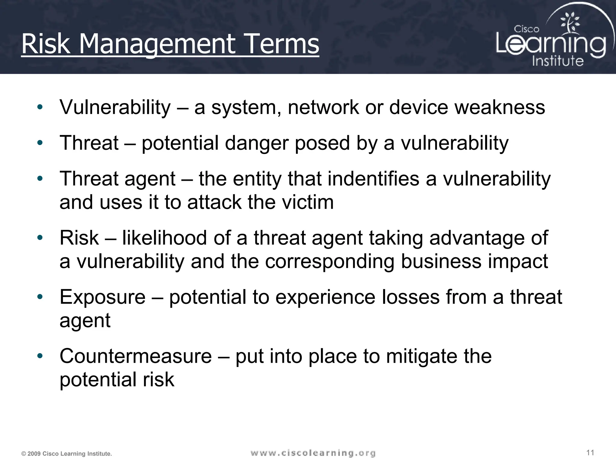 11
11
11
© 2009 Cisco Learning Institute.
Risk Management Terms
• Vulnerability – a system, network or device weakness
• Threat – potential danger posed by a vulnerability
• Threat agent – the entity that indentifies a vulnerability
and uses it to attack the victim
• Risk – likelihood of a threat agent taking advantage of
a vulnerability and the corresponding business impact
• Exposure – potential to experience losses from a threat
agent
• Countermeasure – put into place to mitigate the
potential risk
 