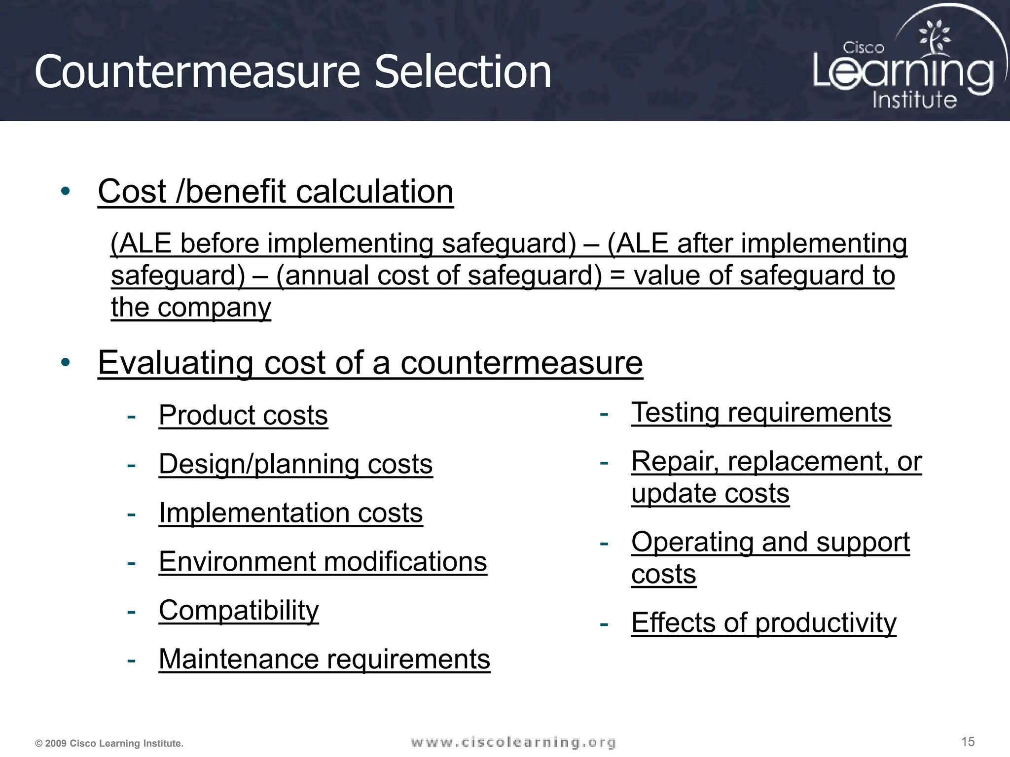 15
15
15
© 2009 Cisco Learning Institute.
Countermeasure Selection
• Cost /benefit calculation
(ALE before implementing safeguard) – (ALE after implementing
safeguard) – (annual cost of safeguard) = value of safeguard to
the company
• Evaluating cost of a countermeasure
- Product costs
- Design/planning costs
- Implementation costs
- Environment modifications
- Compatibility
- Maintenance requirements
- Testing requirements
- Repair, replacement, or
update costs
- Operating and support
costs
- Effects of productivity
 