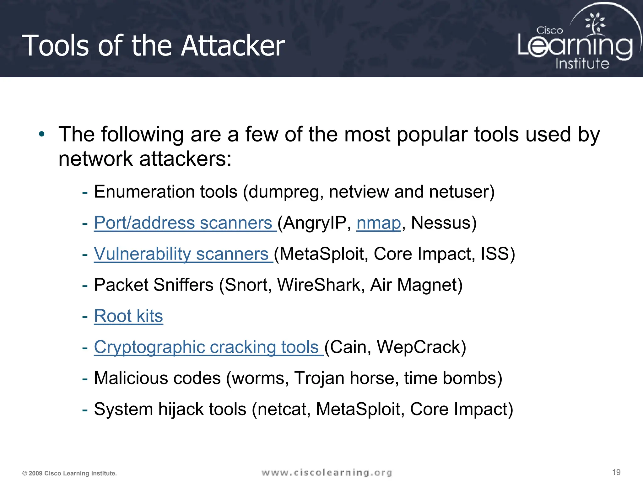 19
19
19
© 2009 Cisco Learning Institute.
Tools of the Attacker
• The following are a few of the most popular tools used by
network attackers:
- Enumeration tools (dumpreg, netview and netuser)
- Port/address scanners (AngryIP, nmap, Nessus)
- Vulnerability scanners (MetaSploit, Core Impact, ISS)
- Packet Sniffers (Snort, WireShark, Air Magnet)
- Root kits
- Cryptographic cracking tools (Cain, WepCrack)
- Malicious codes (worms, Trojan horse, time bombs)
- System hijack tools (netcat, MetaSploit, Core Impact)
 