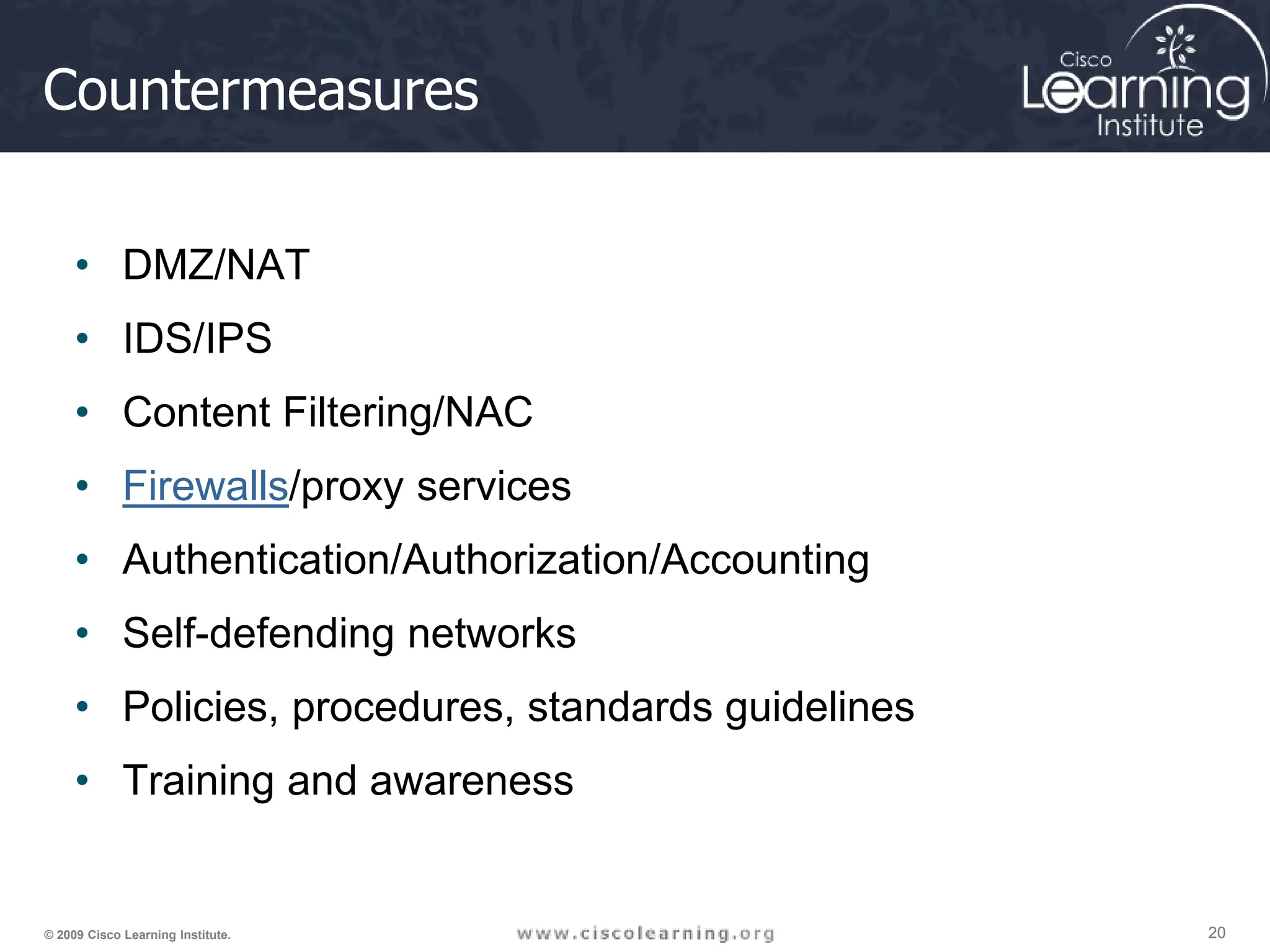 20
20
20
© 2009 Cisco Learning Institute.
Countermeasures
• DMZ/NAT
• IDS/IPS
• Content Filtering/NAC
• Firewalls/proxy services
• Authentication/Authorization/Accounting
• Self-defending networks
• Policies, procedures, standards guidelines
• Training and awareness
 