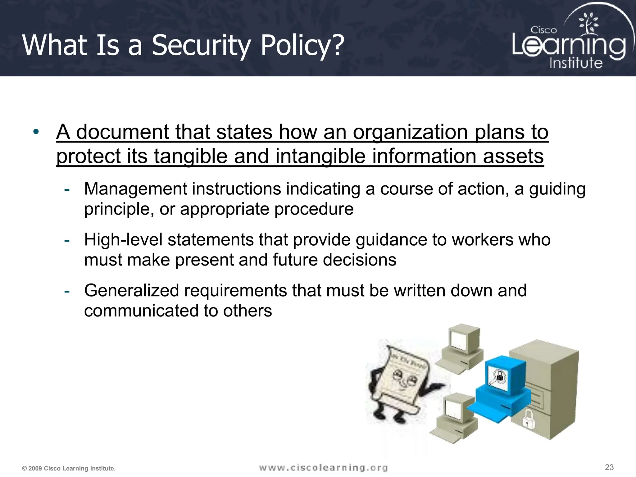 23
23
23
© 2009 Cisco Learning Institute.
What Is a Security Policy?
• A document that states how an organization plans to
protect its tangible and intangible information assets
- Management instructions indicating a course of action, a guiding
principle, or appropriate procedure
- High-level statements that provide guidance to workers who
must make present and future decisions
- Generalized requirements that must be written down and
communicated to others
 