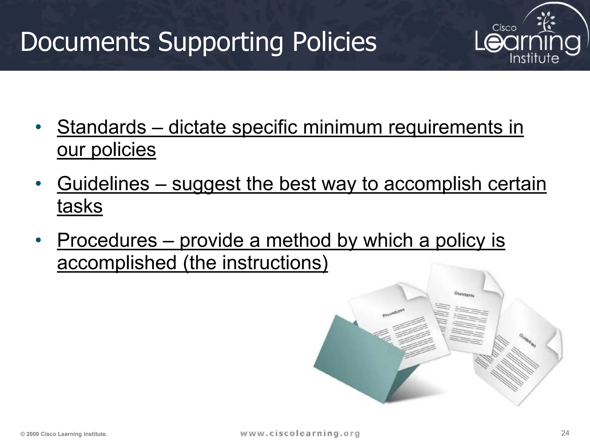 24
24
24
© 2009 Cisco Learning Institute.
Documents Supporting Policies
• Standards – dictate specific minimum requirements in
our policies
• Guidelines – suggest the best way to accomplish certain
tasks
• Procedures – provide a method by which a policy is
accomplished (the instructions)
 