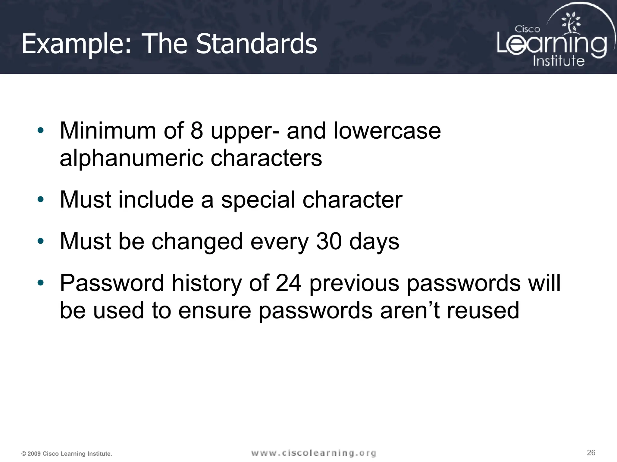 26
26
26
© 2009 Cisco Learning Institute.
Example: The Standards
• Minimum of 8 upper- and lowercase
alphanumeric characters
• Must include a special character
• Must be changed every 30 days
• Password history of 24 previous passwords will
be used to ensure passwords aren’t reused
 
