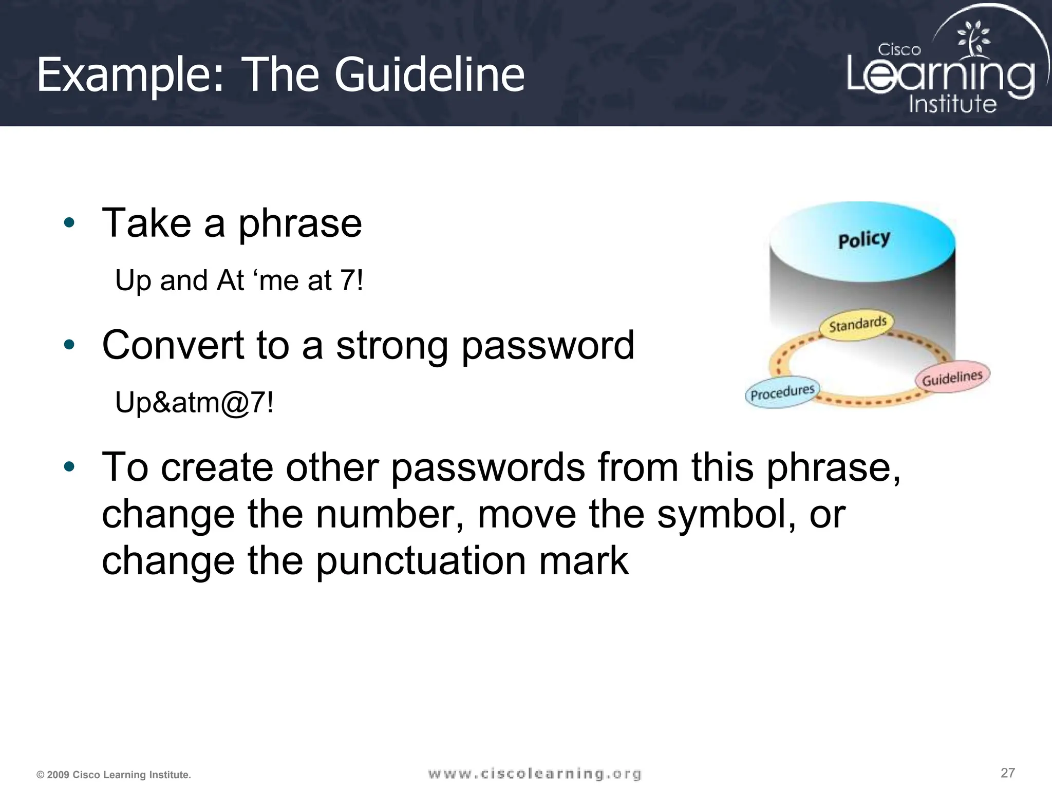 27
27
27
© 2009 Cisco Learning Institute.
Example: The Guideline
• Take a phrase
Up and At ‘me at 7!
• Convert to a strong password
Up&atm@7!
• To create other passwords from this phrase,
change the number, move the symbol, or
change the punctuation mark
 