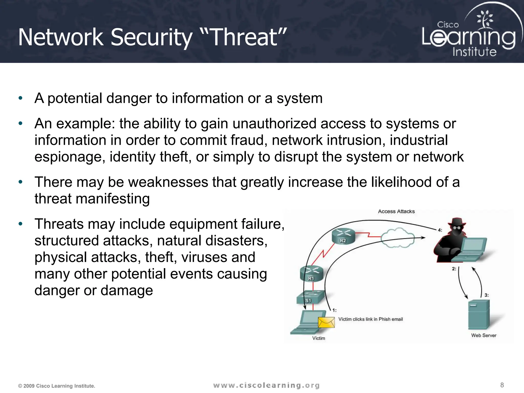 8
8
8
© 2009 Cisco Learning Institute.
Network Security “Threat”
• A potential danger to information or a system
• An example: the ability to gain unauthorized access to systems or
information in order to commit fraud, network intrusion, industrial
espionage, identity theft, or simply to disrupt the system or network
• There may be weaknesses that greatly increase the likelihood of a
threat manifesting
• Threats may include equipment failure,
structured attacks, natural disasters,
physical attacks, theft, viruses and
many other potential events causing
danger or damage
 