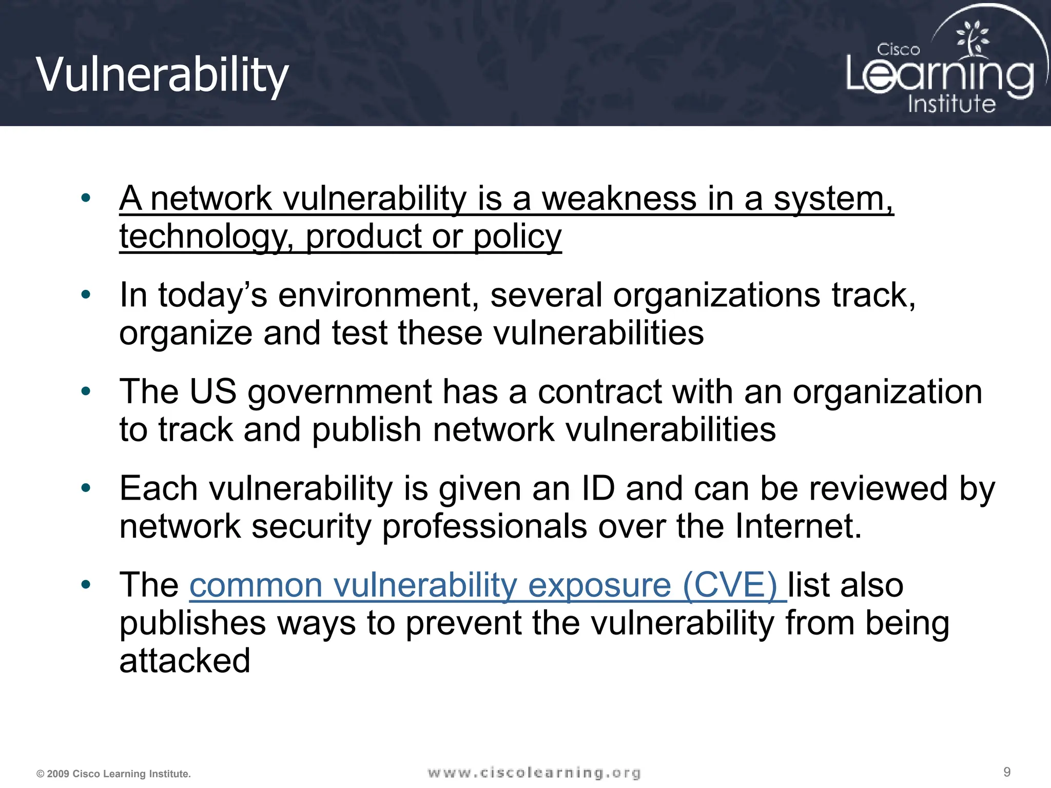 9
9
9
© 2009 Cisco Learning Institute.
Vulnerability
• A network vulnerability is a weakness in a system,
technology, product or policy
• In today’s environment, several organizations track,
organize and test these vulnerabilities
• The US government has a contract with an organization
to track and publish network vulnerabilities
• Each vulnerability is given an ID and can be reviewed by
network security professionals over the Internet.
• The common vulnerability exposure (CVE) list also
publishes ways to prevent the vulnerability from being
attacked
 