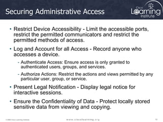 10
10
10
© 2009 Cisco Learning Institute.
Securing Administrative Access
• Restrict Device Accessibility - Limit the accessible ports,
restrict the permitted communicators and restrict the
permitted methods of access.
• Log and Account for all Access - Record anyone who
accesses a device.
- Authenticate Access: Ensure access is only granted to
authenticated users, groups, and services.
- Authorize Actions: Restrict the actions and views permitted by any
particular user, group, or service.
• Present Legal Notification - Display legal notice for
interactive sessions.
• Ensure the Confidentiality of Data - Protect locally stored
sensitive data from viewing and copying.
 