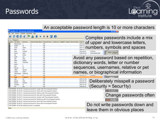 13
13
13
© 2009 Cisco Learning Institute.
Passwords
An acceptable password length is 10 or more characters
Complex passwords include a mix
of upper and lowercase letters,
numbers, symbols and spaces
Avoid any password based on repetition,
dictionary words, letter or number
sequences, usernames, relative or pet
names, or biographical information
Deliberately misspell a password
(Security = 5ecur1ty)
Change passwords often
Do not write passwords down and
leave them in obvious places
 