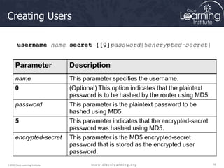 16
16
16
© 2009 Cisco Learning Institute.
Creating Users
Parameter Description
name This parameter specifies the username.
0 (Optional) This option indicates that the plaintext
password is to be hashed by the router using MD5.
password This parameter is the plaintext password to be
hashed using MD5.
5 This parameter indicates that the encrypted-secret
password was hashed using MD5.
encrypted-secret This parameter is the MD5 encrypted-secret
password that is stored as the encrypted user
password.
username name secret {[0]password|5encrypted-secret}
 