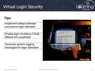 18
18
18
© 2009 Cisco Learning Institute.
Virtual Login Security
Welcome to SPAN
Engineering
User Access Verification
Password: cisco
Password: cisco1
Password: cisco12
Password: cisco123
Password: cisco1234
Password: cisco12345
Password: cisco123456
Implement delays between
successive login attempts
Enable login shutdown if DoS
attacks are suspected
Generate system logging
messages for login detection
Tips:
 