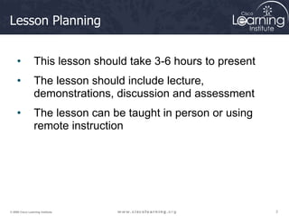 2
2
2
© 2009 Cisco Learning Institute.
Lesson Planning
• This lesson should take 3-6 hours to present
• The lesson should include lecture,
demonstrations, discussion and assessment
• The lesson can be taught in person or using
remote instruction
 