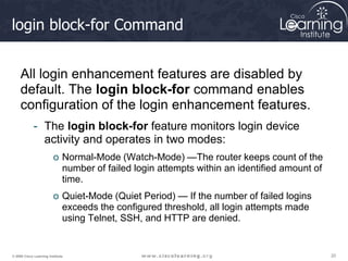 20
20
20
© 2009 Cisco Learning Institute.
login block-for Command
All login enhancement features are disabled by
default. The login block-for command enables
configuration of the login enhancement features.
- The login block-for feature monitors login device
activity and operates in two modes:
o Normal-Mode (Watch-Mode) —The router keeps count of the
number of failed login attempts within an identified amount of
time.
o Quiet-Mode (Quiet Period) — If the number of failed logins
exceeds the configured threshold, all login attempts made
using Telnet, SSH, and HTTP are denied.
 