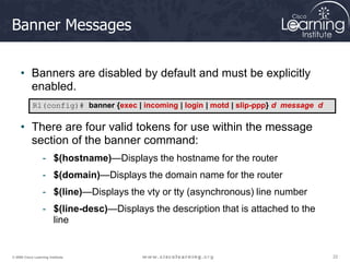 22
22
22
© 2009 Cisco Learning Institute.
Banner Messages
• Banners are disabled by default and must be explicitly
enabled.
• There are four valid tokens for use within the message
section of the banner command:
- $(hostname)—Displays the hostname for the router
- $(domain)—Displays the domain name for the router
- $(line)—Displays the vty or tty (asynchronous) line number
- $(line-desc)—Displays the description that is attached to the
line
R1(config)# banner {exec | incoming | login | motd | slip-ppp} d message d
 