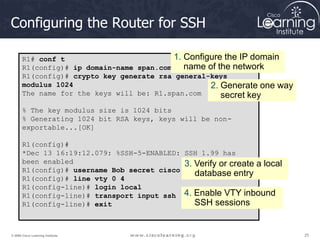 25
25
25
© 2009 Cisco Learning Institute.
Configuring the Router for SSH
R1# conf t
R1(config)# ip domain-name span.com
R1(config)# crypto key generate rsa general-keys
modulus 1024
The name for the keys will be: R1.span.com
% The key modulus size is 1024 bits
% Generating 1024 bit RSA keys, keys will be non-
exportable...[OK]
R1(config)#
*Dec 13 16:19:12.079: %SSH-5-ENABLED: SSH 1.99 has
been enabled
R1(config)# username Bob secret cisco
R1(config)# line vty 0 4
R1(config-line)# login local
R1(config-line)# transport input ssh
R1(config-line)# exit
1. Configure the IP domain
name of the network
2. Generate one way
secret key
3. Verify or create a local
database entry
4. Enable VTY inbound
SSH sessions
 