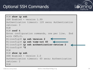 26
26
26
© 2009 Cisco Learning Institute.
Optional SSH Commands
R1# show ip ssh
SSH Enabled - version 1.99
Authentication timeout: 120 secs; Authentication
retries: 3
R1#
R1# conf t
Enter configuration commands, one per line. End
with CNTL/Z.
R1(config)# ip ssh version 2
R1(config)# ip ssh time-out 60
R1(config)# ip ssh authentication-retries 2
R1(config)# ^Z
R1#
R1# show ip ssh
SSH Enabled - version 2.0
Authentication timeout: 60 secs; Authentication
retries: 2
R1#
 