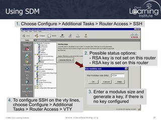 28
28
28
© 2009 Cisco Learning Institute.
Using SDM
1. Choose Configure > Additional Tasks > Router Access > SSH
2. Possible status options:
- RSA key is not set on this router
- RSA key is set on this router
3. Enter a modulus size and
generate a key, if there is
no key configured
4. To configure SSH on the vty lines,
choose Configure > Additional
Tasks > Router Access > VTY
 
