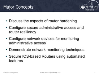 3
3
3
© 2009 Cisco Learning Institute.
Major Concepts
• Discuss the aspects of router hardening
• Configure secure administrative access and
router resiliency
• Configure network devices for monitoring
administrative access
• Demonstrate network monitoring techniques
• Secure IOS-based Routers using automated
features
 